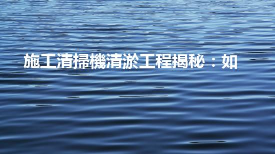 施工清掃機清淤工程揭秘：如何有效提升水體質(zhì)量與生態(tài)修復？